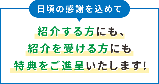 日頃の感謝を込めて 紹介する方にも、紹介を受ける方にも特典をご進呈いたします！